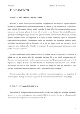 Materiales                                                      Prácticas de laboratorio

   FUNDAMENTO

   1ª PARTE: ENSAYO DE COMPRESIÓN


   Mediante el ensayo de tracción caracterizamos las propiedades mecánicas de algunos materiales
mediante su comportamiento cuando aplicamos cargas de tracción, lo cual suponía que si el material era
dúctil (admitía deformación plástica) tendría capacidad de hacer hilos. Sin embargo con estos ensayos
suponemos que la carga aplicada al mismo solo se aplica en una dirección determinada (direcciones
opuestas). Sin embargo las cargas pueden venir aplicadas sobre el material en otras direcciones, como por
ejemplo mediante fuerzas de compresión a las cuales el metal responderá según su maleabilidad
(capacidad de hacer láminas). Generalmente, puesto que los metales son isotrópicos, presentan iguales
propiedades mecánicas en todas las direcciones con lo que será lógico esperar que los valores para la
compresión serán similares a los obtenidos en los ensayos de tracción, aunque en ocasiones estos estas
pueden ser un poco superiores.


   Se recurre para ello a la misma máquina universal de ensayos que par el ensayo de tracción, donde se
coloca esta vez las probetas sobre las superficies lisas (una fija y otra móvil) existentes entre los
elementos móviles y se procede a medir la carga mientras se aplica el desplazamiento de la parte móvil de
la prensa. La máquina de ensayo impone la deformación desplazando el cabezal móvil a una velocidad
seleccionable. La celda de carga conectada a la mordaza fija entrega una señal que representa la carga
aplicada, las máquinas poseen un plotter que grafica la curva esfuerzo deformación.


   El ensayo, va a realizar sobre dos metales con diferente comportamiento, primero con una probeta de
Aluminio (metal dúctil) y después con una probeta de bronce (comportamiento menos dúctil; frágil)




   2ª PARTE: ENSAYO POR CHISPA


   La prueba de la chispa es probablemente uno de los métodos más usados para identificar los metales
ferrosos, no es como pudiera parecer una mera curiosidad de laboratorio, sino que se utiliza en muchas
fábricas de acero, en operaciones de control de calidad, etc…




                                                                                                       4
 