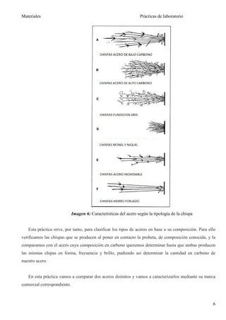 Materiales                                                        Prácticas de laboratorio




                             Imagen 6: Características del acero según la tipología de la chispa


   Esta práctica sirve, por tanto, para clasificar los tipos de aceros en base a su composición. Para ello
verificamos las chispas que se producen al poner en contacto la probeta, de composición conocida, y la
comparamos con el acero cuya composición en carbono queremos determinar hasta que ambas producen
las mismas chipas en forma, frecuencia y brillo, pudiendo así determinar la cantidad en carbono de
nuestro acero.


   En esta práctica vamos a comparar dos aceros distintos y vamos a caracterizarlos mediante su marca
comercial correspondiente.



                                                                                                        6
 