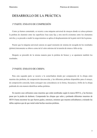 Materiales                                                        Prácticas de laboratorio



   DESARROLLO DE LA PRÁCTICA

   1ª PARTE: ENSAYO DE COMPRESIÓN


   Como ya hemos comentado, se recurre a una máquina universal de ensayos donde se coloca primero
la probeta de aluminio entre las superficies lisas (una fija y otra movil) existentes entre los elementos
móviles y se procede a medir la carga mientras se aplica el desplazamiento de la parte móvil de la prensa.


   Puesto que la máquina universal carecía en aquel momento de sistema de recogida de los resultados
(plotter) únicamente se obtuvo como tal el valor máximo de la tensión de rotura o fallo en kp.


   Después se procedió de la misma manera para la probeta de bronce y se apuntaron también los
resultados.




   2ª PARTE: ENSAYO DE CHISPA


   Para esta segunda parte se recurre a la esmeriladora donde por comparación de la chispa entre
nuestras dos probetas, de composición desconocida, y las diferentes probetas disponibles para el ensayo,
de composición conocida, hasta conseguir una coincidencia en la forma, frecuencia y brillo de la chispa
pudiendo de esta manera identificar ambas probetas.


   En nuestro caso utilizamos unas muestras que están nombradas según la marca HEVA, y las hicimos
pasar por la piedra de desbaste. Comparando las chispas que salen y probando diferentes muestras de
HEVA hasta encontrar las que fueron guales, entonces, miramos que muestra utilizábamos y mirando las
tablas supimos que de que metal están hechas nuestras probetas.




                                                                                                         7
 