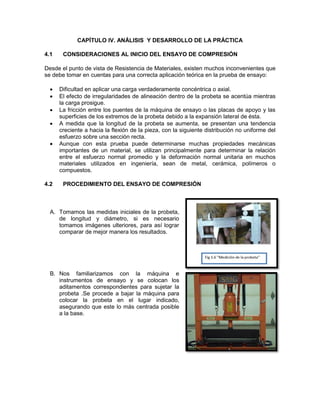 CAPÍTULO IV. ANÁLISIS Y DESARROLLO DE LA PRÁCTICA 
4.1 CONSIDERACIONES AL INICIO DEL ENSAYO DE COMPRESIÓN 
Desde el punto de vista de Resistencia de Materiales, existen muchos inconvenientes que se debe tomar en cuentas para una correcta aplicación teórica en la prueba de ensayo: 
 Dificultad en aplicar una carga verdaderamente concéntrica o axial. 
 El efecto de irregularidades de alineación dentro de la probeta se acentúa mientras la carga prosigue. 
 La fricción entre los puentes de la máquina de ensayo o las placas de apoyo y las superficies de los extremos de la probeta debido a la expansión lateral de ésta. 
 A medida que la longitud de la probeta se aumenta, se presentan una tendencia creciente a hacia la flexión de la pieza, con la siguiente distribución no uniforme del esfuerzo sobre una sección recta. 
 Aunque con esta prueba puede determinarse muchas propiedades mecánicas importantes de un material, se utilizan principalmente para determinar la relación entre el esfuerzo normal promedio y la deformación normal unitaria en muchos materiales utilizados en ingeniería, sean de metal, cerámica, polímeros o compuestos. 
4.2 PROCEDIMIENTO DEL ENSAYO DE COMPRESIÓN 
A. Tomamos las medidas iniciales de la probeta, de longitud y diámetro, si es necesario tomamos imágenes ulteriores, para así lograr comparar de mejor manera los resultados. 
B. Nos familiarizamos con la máquina e 
instrumentos de ensayo y se colocan los aditamentos correspondientes para sujetar la probeta .Se procede a bajar la máquina para colocar la probeta en el lugar indicado, asegurando que este lo más centrada posible a la base. 
 