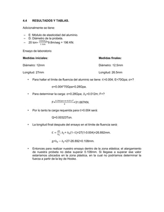 4.4 RESULTADOS Y TABLAS. 
Adicionalmente se tiene: 
– E: Módulo de elasticidad del aluminio. 
– D: Diámetro de la probeta. 
– 20 ton *9.8m/seg = 196 KN. 
Ensayo de laboratorio 
Medidas iníciales: Medidas finales: 
Diámetro: 12mm Diámetro: 12.5mm 
Longitud: 27mm Longitud: 26.5mm 
• Para hallar el límite de fluencia del aluminio se tiene: =0.004; E=70Gpa; σ=? 
σ=0.004*70Gpa=0.28Gpa. 
• Para determinar la carga: σ=0.28Gpa; =0.012m; F=? 
F= =31.667KN. 
• Por lo tanto la carga requerida para =0.004 será: 
Q=0.00323Ton. 
• La longitud final después del ensayo en el límite de fluencia será: 
; = (1- )=27(1-0.004)=26.892mm. 
ᵹ= =27-26.892=0.108mm. 
• Entonces para realizar nuestro ensayo dentro de la zona elástica; el alargamiento de nuestra probeta no debe superar 0.108mm. Si llegase a superar ese valor estaríamos ubicados en la zona plástica, en la cual no podríamos determinar la fuerza a partir de la ley de Hooke. 
 
