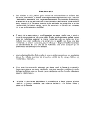 CONCLUSIONES 
 Este método es muy práctico para conocer el comportamiento de material bajo esfuerzos permanentes, cuando el material presenta comportamiento frágil a tracción. La resistencia del material a las cargas es inversamente proporcional a la intensidad y a la frecuencia de las deformaciones que experimenta. Hemos dicho que el aluminio es un material dúctil. Se puede observar en los resultados del ensayo que la probeta ha disminuido de longitud, pero a cambio, ha aumentado su diámetro sin romperse, por lo que se demuestra su ductilidad. 
 A través del ensayo realizado en el laboratorio se puede concluir que el aluminio presenta poca resistencia a la compresión. Gracias a esto se puede analizar que no todos los materiales presentan la misma resistencia, esto nos indica que si un material tiene gran resistencia a la compresión es posible que tenga una baja resistencia a la tensión y viceversa, es por esto que es de gran importancia conocer las características de cada uno de los materiales para evitar cualquier tipo de problemas o falla en la aplicación de estos. 
 Los resultados obtenidos de la prueba de ensayo, podemos decir que son aceptables, porque los valores obtenidos se encuentran dentro de los rangos teóricos de resistencia de materiales. 
 Al no tener instrumentación adecuada para lograr medir la fuerza de compresión, debemos considerar que todos los cálculos obtenidos, se están considerando dentro de la zona elástica para que de esta manera podamos usar las formulas clásicas de esfuerzo y deformación. 
 La ley de Hooke solo es aceptable en la zona elástica, al llegar nosotros a limites plásticos, podremos considerar que estamos trabajando con limites críticos y esfuerzos de fluencia. 
 