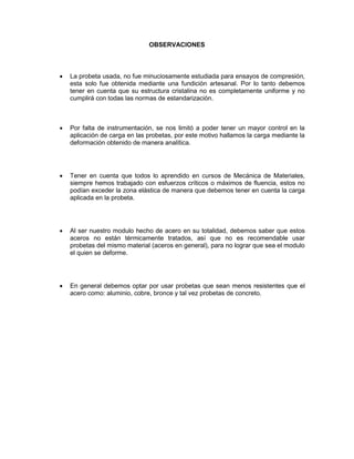 OBSERVACIONES 
 La probeta usada, no fue minuciosamente estudiada para ensayos de compresión, esta solo fue obtenida mediante una fundición artesanal. Por lo tanto debemos tener en cuenta que su estructura cristalina no es completamente uniforme y no cumplirá con todas las normas de estandarización. 
 Por falta de instrumentación, se nos limitó a poder tener un mayor control en la aplicación de carga en las probetas, por este motivo hallamos la carga mediante la deformación obtenido de manera analítica. 
 Tener en cuenta que todos lo aprendido en cursos de Mecánica de Materiales, siempre hemos trabajado con esfuerzos críticos o máximos de fluencia, estos no podían exceder la zona elástica de manera que debemos tener en cuenta la carga aplicada en la probeta. 
 Al ser nuestro modulo hecho de acero en su totalidad, debemos saber que estos aceros no están térmicamente tratados, así que no es recomendable usar probetas del mismo material (aceros en general), para no lograr que sea el modulo el quien se deforme. 
 En general debemos optar por usar probetas que sean menos resistentes que el acero como: aluminio, cobre, bronce y tal vez probetas de concreto. 
 