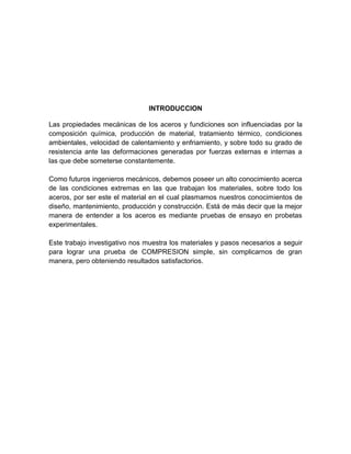 INTRODUCCION 
Las propiedades mecánicas de los aceros y fundiciones son influenciadas por la composición química, producción de material, tratamiento térmico, condiciones ambientales, velocidad de calentamiento y enfriamiento, y sobre todo su grado de resistencia ante las deformaciones generadas por fuerzas externas e internas a las que debe someterse constantemente. 
Como futuros ingenieros mecánicos, debemos poseer un alto conocimiento acerca de las condiciones extremas en las que trabajan los materiales, sobre todo los aceros, por ser este el material en el cual plasmamos nuestros conocimientos de diseño, mantenimiento, producción y construcción. Está de más decir que la mejor manera de entender a los aceros es mediante pruebas de ensayo en probetas experimentales. 
Este trabajo investigativo nos muestra los materiales y pasos necesarios a seguir para lograr una prueba de COMPRESION simple, sin complicarnos de gran manera, pero obteniendo resultados satisfactorios. 
 