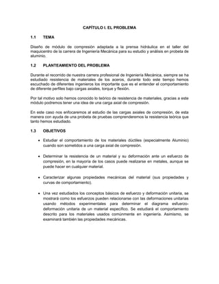 CAPÍTULO I. EL PROBLEMA 
1.1 TEMA 
Diseño de módulo de compresión adaptada a la prensa hidráulica en el taller del maquicentro de la carrera de Ingeniería Mecánica para su estudio y análisis en probeta de aluminio. 
1.2 PLANTEAMIENTO DEL PROBLEMA 
Durante el recorrido de nuestra carrera profesional de Ingeniería Mecánica, siempre se ha estudiado resistencia de materiales de los aceros, durante todo este tiempo hemos escuchado de diferentes ingenieros los importante que es el entender el comportamiento de diferente perfiles bajo cargas axiales, torque y flexión. 
Por tal motivo solo hemos conocido lo teórico de resistencia de materiales, gracias a este módulo podremos tener una idea de una carga axial de compresión. 
En este caso nos enfocaremos al estudio de las cargas axiales de compresión, de esta manera con ayuda de una probeta de pruebas comprenderemos la resistencia teórica que tanto hemos estudiado. 
1.3 OBJETIVOS 
 Estudiar el comportamiento de los materiales dúctiles (especialmente Aluminio) cuando son sometidos a una carga axial de compresión. 
 Determinar la resistencia de un material y su deformación ante un esfuerzo de compresión, en la mayoría de los casos puede realizarse en metales, aunque se puede hacer en cualquier material. 
 Caracterizar algunas propiedades mecánicas del material (sus propiedades y curvas de comportamiento). 
 Una vez estudiados los conceptos básicos de esfuerzo y deformación unitaria, se mostrará como los esfuerzos pueden relacionarse con las deformaciones unitarias usando métodos experimentales para determinar el diagrama esfuerzo- deformación unitaria de un material específico. Se estudiará el comportamiento descrito para los materiales usados comúnmente en ingeniería. Asimismo, se examinará también las propiedades mecánicas. 
 