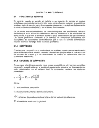 CAPÍTULO II. MARCO TEÓRICO 
2.1 FUNDAMENTOS TEÓRICOS 
En general, cuando se somete un material a un conjunto de fuerzas se produce tanto flexión, como cizallamiento o torsión, todos estos esfuerzos conllevan la aparición de tensiones tanto de tracción como de compresión. Aunque en ingeniería se distingue entre el esfuerzo de compresión (axial) y las tensiones de compresión. 
En un prisma mecánico el esfuerzo de compresión puede ser simplemente la fuerza resultante que actúa sobre una determinada sección transversal al eje baricéntrico de dicho prisma, lo que tiene el efecto de acortar la pieza en la dirección de eje baricéntrico. Las piezas prismáticas sometidas a un esfuerzo de compresión considerable son susceptibles de experimentar pandeo flexional, por lo que su correcto dimensionado requiere examinar dicho tipo de no linealidad geométrica. 
2.1.1 COMPRESIÓN El esfuerzo de compresión es la resultante de las tensiones o presiones que existe dentro de un sólido deformable o medio continuo, caracterizada porque tiende a una reducción de volumen del cuerpo, y a un acortamiento del cuerpo en determinada dirección (Coeficiente de Poisson). 
2.1.2 ESFUERZO DE COMPRESION 
En una pieza prismática no-esbelta, y que no sea susceptible de sufrir pandeo sometida a compresión uniaxial uniforme, la tensión el acortamiento unitario y los desplazamientos están relacionados con el esfuerzo total de compresión mediante las siguientes expresiones: 
Dónde: 
: es la tensión de compresión 
: el acortamiento unitario o deformación unitaria. 
: el campo de desplazamientos a lo largo del eje baricéntrico del prisma. 
: el módulo de elasticidad longitudinal. 
 