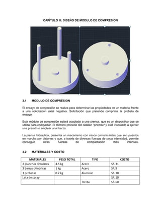 CAPÍTULO III. DISEÑO DE MODULO DE COMPRESION 
3.1 MODULO DE COMPRESION 
El ensayo de compresión se realiza para determinar las propiedades de un material frente a una solicitación axial negativa. Solicitación que pretende comprimir la probeta de ensayo. 
Este módulo de compresión estará acoplado a una prensa, que es un dispositivo que se utiliza para compactar. El término procede del catalán “premsa" y está vinculado a ejercer una presión o emplear una fuerza. 
La prensa hidráulica, presenta un mecanismo con vasos comunicantes que son puestos en marcha por pistones y que, a través de diversas fuerzas de poca intensidad, permite conseguir otras fuerzas de compactación más intensas. 3.2 MATERIALES Y COSTO 
MATERIALES 
PESO TOTAL 
TIPO 
COSTO 
2 planchas circulares 
4.5 kg 
Acero 
S/. 31 
3 barras cilíndricas 
1 kg 
Acero 
S/. 9 
3 probetas 
0.2 kg 
Aluminio 
S/. 10 
Lata de spray 
S/. 10 
TOTAL 
S/. 60  