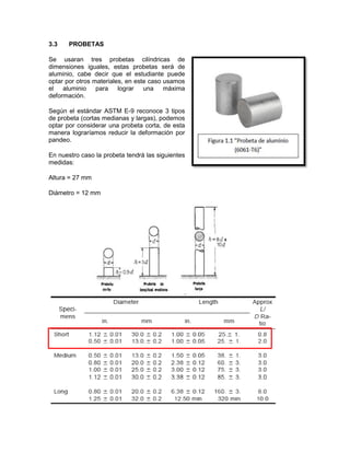 3.3 PROBETAS 
Se usaran tres probetas cilíndricas de dimensiones iguales, estas probetas será de aluminio, cabe decir que el estudiante puede optar por otros materiales, en este caso usamos el aluminio para lograr una máxima deformación. 
Según el estándar ASTM E-9 reconoce 3 tipos de probeta (cortas medianas y largas), podemos optar por considerar una probeta corta, de esta manera lograríamos reducir la deformación por pandeo. 
En nuestro caso la probeta tendrá las siguientes medidas: 
Altura = 27 mm 
Diámetro = 12 mm 
 
