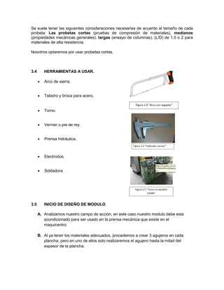 Se suele tener las siguientes consideraciones necesarias de acuerdo al tamaño de cada probeta: Las probetas cortas (pruebas de compresión de materiales), medianos (propiedades mecánicas generales), largas (ensayo de columnas); (L/D) de 1,5 o 2 para materiales de alta resistencia. 
Nosotros optaremos por usar probetas cortas. 
3.4 HERRAMIENTAS A USAR. 
 Arco de sierra. 
 Taladro y broca para acero. 
 Torno. 
 Vernier o pie de rey. 
 Prensa hidráulica. 
 Electrodos. 
 Soldadora. 
3.5 INICIO DE DISEÑO DE MODULO 
A. Analizamos nuestro campo de acción, en este caso nuestro modulo debe esta acondicionado para ser usado en la prensa mecánica que existe en el maquicentro. 
B. Al ya tener los materiales adecuados, procedemos a crear 3 agujeros en cada plancha, pero en uno de ellos solo realizaremos el agujero hasta la mitad del espesor de la plancha. 
 