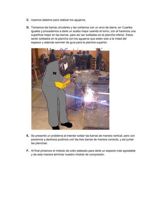 C. Usamos taladros para realizar los agujeros. 
D. Tomamos las barras circulares y las cortamos con un arco de sierra, en 3 partes iguales y procedemos a darle un acabo mejor usando el torno, con el haremos una superficie mejor en las barras, para así ser soldadas en la plancha inferior. Estos serán soldados en la plancha con los agujeros que están solo a la mitad del espesor y además servirán de guía para la plancha superior. 
E. Se presentó un problema al intentar soldar las barras de manera vertical, pero con paciencia y destreza pudimos unir las tres barras de manera correcta, y así juntar las planchas. 
F. Al final pintamos el módulo de color plateado para darle un aspecto más agradable y de esta manera terminar nuestro módulo de compresión. 
 