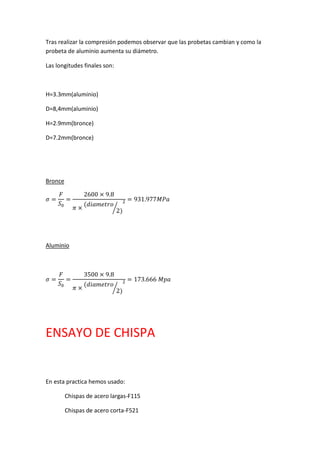 Tras realizar la compresión podemos observar que las probetas cambian y como la probeta de aluminio aumenta su diámetro. 
Las longitudes finales son: 
H=3.3mm(aluminio) 
D=8,4mm(aluminio) 
H=2.9mm(bronce) 
D=7.2mm(bronce) 
Bronce 휎= 퐹 푆0= 2600×9.8 휋×(푑푖푎푚푒푡푟표 2)⁄ 2=931.977푀푃푎 
Aluminio 
휎= 퐹 푆0= 3500×9.8 휋×(푑푖푎푚푒푡푟표 2)⁄ 2=173.666 푀푝푎 
ENSAYO DE CHISPA 
En esta practica hemos usado: 
Chispas de acero largas-F115 
Chispas de acero corta-F521  