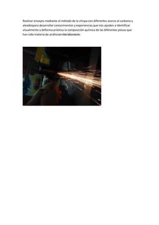 Realizar ensayos mediante el método de la chispa con diferentes aceros al carbono y aleadospara desarrollar conocimientos y experiencias que nos ayuden a identificar visualmente y deforma práctica la composición química de las diferentes piezas que han sido materia de análisisen éste laboratorio. 
