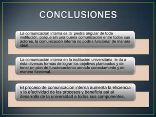 La comunicación interna es la piedra angular de toda
institución, porque sin una buena comunicación entre todos sus
actores, la comunicación interna no podría funcionar de manera
ideal.


La comunicación interna en la institución universitaria le da a
ésta diversas formas de lograr los objetivos planteados y de
tener un plan de funcionamiento armado correctamente y de
manera funcional.



El proceso de comunicación interna aumenta la eficiencia
y la efectividad de los procesos y beneficia así al
desarrollo de la universidad a todos sus componentes.
 