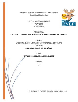 ESCUELA NORMAL EXPERIMENTAL DE EL FUERTE
“Prof. Miguel Castillo Cruz”
LIC. EN EDUCACIÓN PRIMARIA
PLAN 2012
2° SEMESTRE
ASIGNATURA:
LA TECNOLOGÍA INFORMÁTICA APLICADA A LOS CENTROS ESCOLARES.
ENSAYO:
LAS COMUNIDADES VIRTUALES Y SU POTENCIAL EDUCATIVO
GRUPO:
“B”
EL SABINO, EL FUERTE, SINALOA A MAYO DEL 2015
 