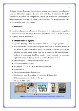 3
De igual forma, el ensayo permitirá determinar las curvas de consolidación
para las diferentes cargas a las que será sometida la muestra. Se podrá
determinar el índice de compresión, índice de expansión, coeficiente de
compresibilidad, relación de vacíos, y el coeficiente de permeabilidad, para
la muestra obtenida en el campo.
2. OBJETIVO
El objetivo del presente informe es determinar el procedimiento y magnitud
de consolidación de muestras de suelos cuando se confinan lateralmente y
se cargan y drenan axialmente.
3. MATERIALES Y EQUIPO
Aparato de carga.- Con precisión de ±0.5 % de la carga aplicada.
Consolidómetro.- Un dispositivo para mantener la muestra dentro de
un anillo el cual puede estar fijado a la base o puede ser flotante con
piedras porosas sobre cada cara de la muestra. El consolidómetro
deberá proporcionar también medios para sumergir la muestra,
aplicar la carga vertical, y medir el cambio de espesor de la
Deformímetro.- Con sensibilidad de 0.01 mm.
Anillo cortante cilíndrico.
Cargas de 1, 2, 4, 8, 16, 32 kg respectivamente.
Cronometro.
Equipo para moldear la muestra.
Recipientes para determinar el contenido de humedad.
Balanza con una precisión de 0,1 gr.
Horno de 110 ± 5 °C
Fig. 1: Equipo de consolidación
Fuente:http://www.slideshare.net/guest7fb308/consolidacin-unidimensional-de-los-suelos-1622178
 