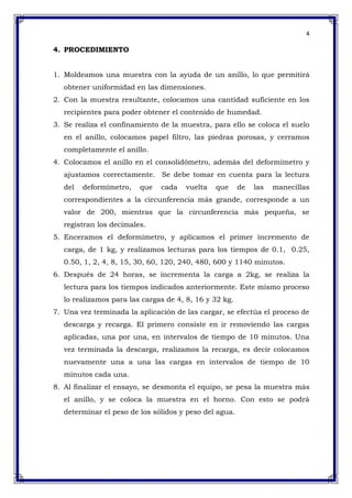 4
4. PROCEDIMIENTO
1. Moldeamos una muestra con la ayuda de un anillo, lo que permitirá
obtener uniformidad en las dimensiones.
2. Con la muestra resultante, colocamos una cantidad suficiente en los
recipientes para poder obtener el contenido de humedad.
3. Se realiza el confinamiento de la muestra, para ello se coloca el suelo
en el anillo, colocamos papel filtro, las piedras porosas, y cerramos
completamente el anillo.
4. Colocamos el anillo en el consolidómetro, además del deformímetro y
ajustamos correctamente. Se debe tomar en cuenta para la lectura
del deformímetro, que cada vuelta que de las manecillas
correspondientes a la circunferencia más grande, corresponde a un
valor de 200, mientras que la circunferencia más pequeña, se
registran los decimales.
5. Enceramos el deformímetro, y aplicamos el primer incremento de
carga, de 1 kg, y realizamos lecturas para los tiempos de 0.1, 0.25,
0.50, 1, 2, 4, 8, 15, 30, 60, 120, 240, 480, 600 y 1140 minutos.
6. Después de 24 horas, se incrementa la carga a 2kg, se realiza la
lectura para los tiempos indicados anteriormente. Este mismo proceso
lo realizamos para las cargas de 4, 8, 16 y 32 kg.
7. Una vez terminada la aplicación de las cargar, se efectúa el proceso de
descarga y recarga. El primero consiste en ir removiendo las cargas
aplicadas, una por una, en intervalos de tiempo de 10 minutos. Una
vez terminada la descarga, realizamos la recarga, es decir colocamos
nuevamente una a una las cargas en intervalos de tiempo de 10
minutos cada una.
8. Al finalizar el ensayo, se desmonta el equipo, se pesa la muestra más
el anillo, y se coloca la muestra en el horno. Con esto se podrá
determinar el peso de los sólidos y peso del agua.
 