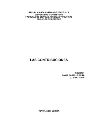 REPUBLICA BOLIVARIANA DE VENEZUELA
UNIVERSIDAD FERMIN TORO
FACULTAD DE CIENCIAS JURIDICAS Y POLITICAS
ESCUELAS DE DERECHO
LAS CONTRIBUCIONES
NOMBRE:
SAMIR CASTILLO PEÑA
C.I V-14.131.546
TOVAR. EDO. MÉRIDA
 