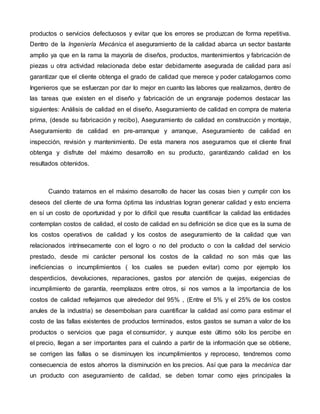 productos o servicios defectuosos y evitar que los errores se produzcan de forma repetitiva.
Dentro de la Ingeniería Mecánica el aseguramiento de la calidad abarca un sector bastante
amplio ya que en la rama la mayoría de diseños, productos, mantenimientos y fabricación de
piezas u otra actividad relacionada debe estar debidamente asegurada de calidad para así
garantizar que el cliente obtenga el grado de calidad que merece y poder catalogarnos como
Ingenieros que se esfuerzan por dar lo mejor en cuanto las labores que realizamos, dentro de
las tareas que existen en el diseño y fabricación de un engranaje podemos destacar las
siguientes: Análisis de calidad en el diseño, Aseguramiento de calidad en compra de materia
prima, (desde su fabricación y recibo), Aseguramiento de calidad en construcción y montaje,
Aseguramiento de calidad en pre-arranque y arranque, Aseguramiento de calidad en
inspección, revisión y mantenimiento. De esta manera nos aseguramos que el cliente final
obtenga y disfrute del máximo desarrollo en su producto, garantizando calidad en los
resultados obtenidos.
Cuando tratamos en el máximo desarrollo de hacer las cosas bien y cumplir con los
deseos del cliente de una forma óptima las industrias logran generar calidad y esto encierra
en sí un costo de oportunidad y por lo difícil que resulta cuantificar la calidad las entidades
contemplan costos de calidad, el costo de calidad en su definición se dice que es la suma de
los costos operativos de calidad y los costos de aseguramiento de la calidad que van
relacionados intrínsecamente con el logro o no del producto o con la calidad del servicio
prestado, desde mi carácter personal los costos de la calidad no son más que las
ineficiencias o incumplimientos ( los cuales se pueden evitar) como por ejemplo los
desperdicios, devoluciones, reparaciones, gastos por atención de quejas, exigencias de
incumplimiento de garantía, reemplazos entre otros, si nos vamos a la importancia de los
costos de calidad reflejamos que alrededor del 95% , (Entre el 5% y el 25% de los costos
anules de la industria) se desembolsan para cuantificar la calidad así como para estimar el
costo de las fallas existentes de productos terminados, estos gastos se suman a valor de los
productos o servicios que paga el consumidor, y aunque este último sólo los percibe en
el precio, llegan a ser importantes para el cuándo a partir de la información que se obtiene,
se corrigen las fallas o se disminuyen los incumplimientos y reproceso, tendremos como
consecuencia de estos ahorros la disminución en los precios. Así que para la mecánica dar
un producto con aseguramiento de calidad, se deben tomar como ejes principales la
 