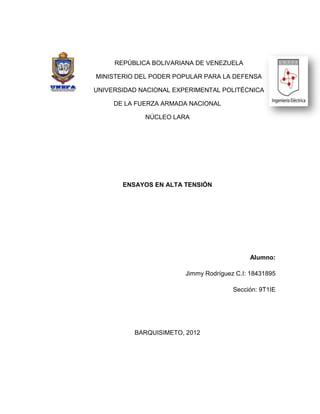 REPÚBLICA BOLIVARIANA DE VENEZUELA

MINISTERIO DEL PODER POPULAR PARA LA DEFENSA

UNIVERSIDAD NACIONAL EXPERIMENTAL POLITÉCNICA

     DE LA FUERZA ARMADA NACIONAL

             NÚCLEO LARA




       ENSAYOS EN ALTA TENSIÓN




                                            Alumno:

                        Jimmy Rodríguez C.I: 18431895

                                       Sección: 9T1IE




          BARQUISIMETO, 2012
 