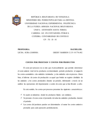 REPÚBLICA BOLIVARIANA DE VENEZUELA
MINISTERIO DEL PODER POPULAR PARA LA DEFENSA
UNIVERSIDAD NACIONAL EXPERIMENTAL POLITÉCNICA
DE LA FUERZA ARMADA NACIONAL BOLIVARIANA
UNEFA – EXTENSIÓN SANTA TERESA
CARRERA: LIC. EN CONTADURÍA PÚBLICA
CÁTEDRA: CONTABILIDAD DE COSTOS II
CP – 7S – D – 01
PROFESORA: BACHILLER:
LICDA. AURA ZAMORA GREISY BARRIOS C.I.V-19.776.482
COSTOS POR PROCESOS Y COSTOS POR PRODUCTOS
El costo por procesos no es más que el procedimiento que permite determinar
el costo unitario total de los productos en determinado periodo productivo al asignarle
los costos acumulados a las unidades terminadas y a las unidades aún en proceso. Ahora
bien, el informe de costos de producción es aquel que brinda un registro detallado de
las unidades y los costos producidos durante un periodo, informando a través de un
análisis las operaciones del departamento o centro de costo que se han llevado a cabo.
En este sentido, los costos por procesos presentan las siguientes características:
 Es usado en industrias donde los productos finales son similares.
 Se presume el costo como el promedio de todas las unidades producidas durante
el período.
 Los costos del producto pueden ser determinados al sumar los costos unitarios
promedio para cada operación periódicamente.
 