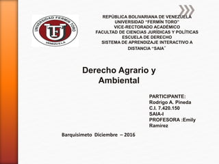 REPÚBLICA BOLIVARIANA DE VENEZUELA
UNIVERSIDAD “FERMÍN TORO”
VICE-RECTORADO ACADÉMICO
FACULTAD DE CIENCIAS JURÍDICAS Y POLÍTICAS
ESCUELA DE DERECHO
SISTEMA DE APRENDIZAJE INTERACTIVO A
DISTANCIA “SAIA”
PARTICIPANTE:
Rodrigo A. Pineda
C.I. 7.420.150
SAIA-I
PROFESORA :Emily
Ramírez
Barquisimeto Diciembre – 2016
Derecho Agrario y
Ambiental
 