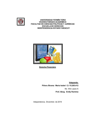 UNIVERSIDAD FERMÍN TORO
VICERECTORADO ACADÉMICO
FACULTAD DE CIENCIAS POLITICAS Y JURÍDICAS
ESCUELA DE DERECHO
INDEPENDENCIA ESTADO YARACUY
Derecho Financiero
Integrante:
Piñero Álvarez María Isabel C.I 15.285.412
4to Año Lapso A
Prof. Abog. Emily Ramírez
Independencia, Diciembre de 2019
 