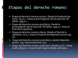 Etapas del derecho romano:
 Etapa de derecho romano arcaico. Desde la fundación de
roma -753 a.c. hasta la promulgación de las leyes de XII
tablas -499 a.c.
 Etapa del derecho romano preclásico. Desde la
promulgación de las leyes de XII tablas -499 a.c. hasta el
final de la republica.
 Etapa de derecho romano clásico. Desde el final de la
republica -27 a.c. hasta el imperio de Alejandro severo 235
d.c.
 Etapa del derecho romano postclásico. desde Alejandro
severo -235 hasta Justiniano -527.
 Etapa del derecho romano Justiniano. Desde 527 d.c hasta
el año 5665 d.c. duración del imperio desde Justiniano.
 
