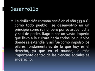 Desarrollo
 La civilización romana nació en el año 753 a.C.
como todo pueblo se desenvolvió en un
principio como reino, pero por su ardua lucha
y sed de poder, llago a ser un vasto imperio
que llevo a la cultura hacia todos los pueblos
donde se extendía y así fue como impulso los
pilares fundamentales de lo que hoy es el
derecho, ya que en el mundo, lo más
importante dentro de las ciencias sociales es
el derecho.
 