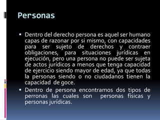 Personas
 Dentro del derecho persona es aquel ser humano
capas de razonar por si mismo, con capacidades
para ser sujeto de derechos y contraer
obligaciones, para situaciones jurídicas en
ejecución, pero una persona no puede ser sujeta
de actos jurídicos a menos que tenga capacidad
de ejercicio siendo mayor de edad, ya que todas
la personas siendo o no ciudadanos tienen la
capacidad de goce.
 Dentro de persona encontramos dos tipos de
perronas las cuales son personas físicas y
personas jurídicas.
 
