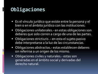 Obligaciones
 Es el vínculo jurídico que existe entre la persona y el
bien o en el ámbito jurídico con las instituciones.
 Obligaciones unilaterales.- en estas obligaciones son
deberes que solo corren a cargo de una de las partes.
 Obligaciones strictiuris .- en esta el sujeto pasivo
debe interpretarse a la luz de las circunstancias.
 Obligaciones abstractas.- estas establecen deberes
sin referirse a un origen de los mismo.
 Obligaciones civiles y naturales.- estas son
generadas en el ámbito social y derivadas del
derecho natural.
 