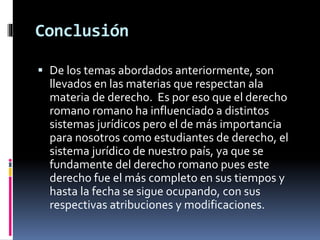 Conclusión
 De los temas abordados anteriormente, son
llevados en las materias que respectan ala
materia de derecho. Es por eso que el derecho
romano romano ha influenciado a distintos
sistemas jurídicos pero el de más importancia
para nosotros como estudiantes de derecho, el
sistema jurídico de nuestro país, ya que se
fundamente del derecho romano pues este
derecho fue el más completo en sus tiempos y
hasta la fecha se sigue ocupando, con sus
respectivas atribuciones y modificaciones.
 
