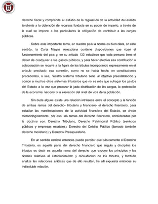 derecho fiscal y comprende el estudio de la regulación de la actividad del estado
tendiente a la obtención de recursos fundada en su poder de imperio, a través de
la cual se impone a los particulares la obligación de contribuir a las cargas
públicas.
Sobre este importante tema, en nuestro país la norma es bien clara, en éste
sentido, la Carta Magna venezolana contiene disposiciones que rigen el
funcionamiento del país y, en su artículo 133 establece que toda persona tiene el
deber de coadyuvar a los gastos públicos, y para hacer efectiva esa contribución o
colaboración se recurre a la figura de los tributos incorporando expresamente en el
artículo precitado esa conexión, como no se había hecho en constituciones
precedentes, o sea, nuestro sistema tributario tiene un objetivo preestablecido y
común a muchos otros sistemas tributarios que no es más que sufragar los gastos
del Estado a la vez que procurar la justa distribución de las cargas, la protección
de la economía nacional y la elevación del nivel de vida de la población.
Sin duda alguna existe una relación intrínseca entre el concepto y la función
de ambas ramas del derecho- tributario y financiero- el derecho financiero, para
estudiar las manifestaciones de la actividad financiera del Estado, se divide
metodológicamente, por eso, las ramas del derecho financiero, consideradas por
la doctrina son: Derecho Tributario, Derecho Patrimonial Público (servicios
públicos y empresas estatales), Derecho del Crédito Público (llamado también
derecho monetario) y Derecho Presupuestario.
En un sentido estricto entonces puedo percibir que básicamente el Derecho
Tributario, es aquella parte del derecho financiero que regula y disciplina los
tributos es decir es aquella rama del derecho que expone los principios y las
normas relativas al establecimiento y recaudación de los tributos, y también
analiza las relaciones jurídicas que de ello resultan, he allí expuesta entonces su
indisoluble relación.
 