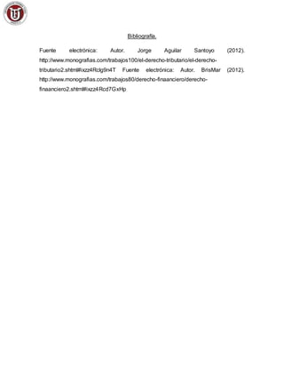 Bibliografía.
Fuente electrónica: Autor. Jorge Aguilar Santoyo (2012).
http://www.monografias.com/trabajos100/el-derecho-tributario/el-derecho-
tributario2.shtml#ixzz4Rclg9n4T Fuente electrónica: Autor. BrisMar (2012).
http://www.monografias.com/trabajos80/derecho-finaanciero/derecho-
finaanciero2.shtml#ixzz4Rcd7GxHp
 