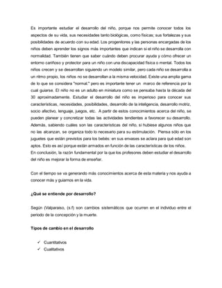 Es importante estudiar el desarrollo del niño, porque nos permite conocer todos los
aspectos de su vida, sus necesidades tanto biológicas, como físicas; sus fortalezas y sus
posibilidades de acuerdo con su edad. Los progenitores y las personas encargadas de los
niños deben aprender los signos más importantes que indican si el niño se desarrolla con
normalidad. También tienen que saber cuándo deben procurar ayuda y cómo ofrecer un
entorno cariñoso y protector para un niño con una discapacidad física o mental. Todos los
niños crecen y se desarrollan siguiendo un modelo similar, pero cada niño se desarrolla a
un ritmo propio, los niños no se desarrollan a la misma velocidad. Existe una amplia gama
de lo que se considera "normal." pero es importante tener un marco de referencia por la
cual guiarse. El niño no es un adulto en miniatura como se pensaba hasta la década del
30 aproximadamente. Estudiar el desarrollo del niño es imperioso para conocer sus
características, necesidades, posibilidades, desarrollo de la inteligencia, desarrollo motriz,
socio afectivo, lenguaje, juegos, etc. A partir de estos conocimientos acerca del niño, se
pueden planear y concretizar todas las actividades tendientes a favorecer su desarrollo.
Además, sabiendo cuáles son las características del niño, si hubiese algunos niños que
no las alcanzan, se organiza todo lo necesario para su estimulación. Piensa sólo en los
juguetes que están previstos para los bebés: en sus envases se aclara para qué edad son
aptos. Esto es así porque están armados en función de las características de los niños.
En conclusión, la razón fundamental por la que los profesores deben estudiar el desarrollo
del niño es mejorar la forma de enseñar.
Con el tiempo se va generando más conocimientos acerca de esta materia y nos ayuda a
conocer más y guiarnos en la vida.
¿Qué se entiende por desarrollo?
Según (Valparaiso, (s.f) son cambios sistemáticos que ocurren en el individuo entre el
periodo de la concepción y la muerte.
Tipos de cambio en el desarrollo
 Cuantitativos
 Cualitativos
 
