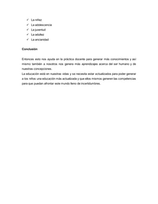  La niñez
 La adolescencia
 La juventud
 La adultez
 La ancianidad
Conclusión
Entonces esto nos ayuda en la práctica docente para generar más conocimientos y así
mismo también a nosotros nos genera más aprendizajes acerca del ser humano y de
nuestras concepciones.
La educación está en nuestras vidas y se necesita estar actualizados para poder generar
a los niños una educación más actualizada y que ellos mismos generen las competencias
para que puedan afrontar este mundo lleno de incertidumbres.
 