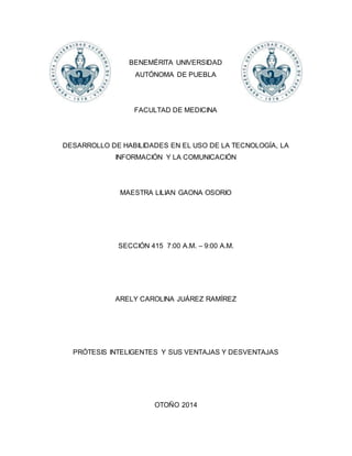 BENEMÉRITA UNIVERSIDAD 
AUTÓNOMA DE PUEBLA 
FACULTAD DE MEDICINA 
DESARROLLO DE HABILIDADES EN EL USO DE LA TECNOLOGÍA, LA 
INFORMACIÓN Y LA COMUNICACIÓN 
MAESTRA LILIAN GAONA OSORIO 
SECCIÓN 415 7:00 A.M. – 9:00 A.M. 
ARELY CAROLINA JUÁREZ RAMÍREZ 
PRÓTESIS INTELIGENTES Y SUS VENTAJAS Y DESVENTAJAS 
OTOÑO 2014 
 