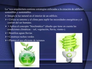 La “eco-arquitectura contiene estrategias enfocadas a la creación de edificios
sostenibles y sustentables
 Integra la luz natural en el interior de un edificio.
 • Utiliza su entorno y el clima para suplir las necesidades energéticas y el
confort del ser humano.
 • Aplica el concepto “bioclimático” (diseño que tiene en cuenta las
condiciones climáticas – sol, vegetación, lluvia, viento-).
 • Reutiliza aguas lluvias
 • Construye techos verdes
 • Plantea el uso eficiente de terrenos
 