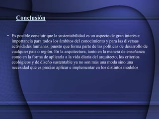 Conclusión
• Es posible concluir que la sustentabilidad es un aspecto de gran interés e
importancia para todos los ámbitos del conocimiento y para las diversas
actividades humanas, puesto que forma parte de las políticas de desarrollo de
cualquier país o región. En la arquitectura, tanto en la manera de enseñanza
como en la forma de aplicarla a la vida diaria del arquitecto, los criterios
ecológicos y de diseño sustentable ya no son más una moda sino una
necesidad que es preciso aplicar e implementar en los distintos modelos
 
