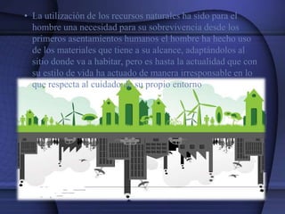 • La utilización de los recursos naturales ha sido para el
hombre una necesidad para su sobrevivencia desde los
primeros asentamientos humanos el hombre ha hecho uso
de los materiales que tiene a su alcance, adaptándolos al
sitio donde va a habitar, pero es hasta la actualidad que con
su estilo de vida ha actuado de manera irresponsable en lo
que respecta al cuidado de su propio entorno
 