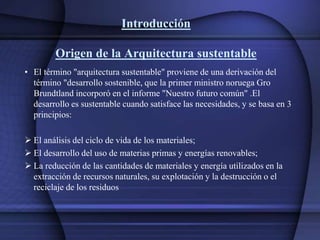 Introducción
Origen de la Arquitectura sustentable
• El término "arquitectura sustentable" proviene de una derivación del
término "desarrollo sostenible, que la primer ministro noruega Gro
Brundtland incorporó en el informe "Nuestro futuro común" .El
desarrollo es sustentable cuando satisface las necesidades, y se basa en 3
principios:
 El análisis del ciclo de vida de los materiales;
 El desarrollo del uso de materias primas y energías renovables;
 La reducción de las cantidades de materiales y energía utilizados en la
extracción de recursos naturales, su explotación y la destrucción o el
reciclaje de los residuos
 