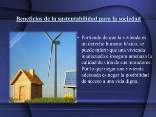 Beneficios de la sustentabilidad para la sociedad
• Partiendo de que la vivienda es
un derecho humano básico, se
puede inferir que una vivienda
inadecuada e insegura amenaza la
calidad de vida de sus moradores.
Por lo que negar una vivienda
adecuada es negar la posibilidad
de acceso a una vida digna.
 