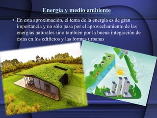 Energía y medio ambiente
• En esta aproximación, el tema de la energía es de gran
importancia y no sólo pasa por el aprovechamiento de las
energías naturales sino también por la buena integración de
éstas en los edificios y las formas urbanas
 
