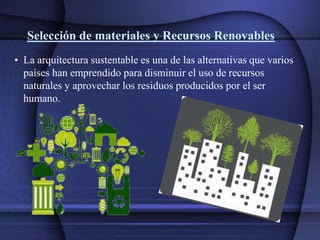 Selección de materiales y Recursos Renovables
• La arquitectura sustentable es una de las alternativas que varios
países han emprendido para disminuir el uso de recursos
naturales y aprovechar los residuos producidos por el ser
humano.
 