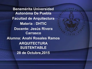 Benemérita Universidad
Autonóma De Puebla
Facultad de Arquitectura
Materia : DHTIC
Docente: Jesús Rivera
Carrasco
Alumna: Anahí Rosales Ramos
ARQUITECTURA
SUSTENTABLE
28 de Octubre,2015
 