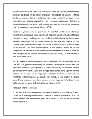 Noviembre en el Día de Todos Los Santos y el Día de los Difuntos, este fue desde
entonces celebrado en los países cristianos y trasladado de España a México
donde esa festividad de origen céltico fue incorporado características locales hasta
convertirse de manera gradual en un             singular, claramente distintivo y
extraordinariamente complejo ritual formado por una rica mezcla de elementos
célticos, españoles y mexicanos, (Alberro, 2004)

Desde hace ya varios años de que vinieran los Españoles a México los aztecas ya
tenían bien segmentadas estas costumbres de poner altares o más bien ofrendas
que sería como la comida que en vida los difuntos disfrutaban y comían en aquel
entonces ellos creían que los muertos salían del más allá para volver a convivir
con sus seres queridos por un mes, era en ese entonces el mes de Agosto antes
de ser cambiado, en esos tiempos ponían lo que sólo la comida las bebidas
favoritas de los difuntos y las calaveras que representaban al difunto, el poner un
altar en significado de que aun recordamos con mucho cariño, (Lo tradicional en el
altar de muertos, 2004)

Aquí en México a los difuntos durante los dos primeros días de noviembre en una
celebración muy peculiar que es hoy sin duda una de las fiestas tradicionales más
populares, extendidas y arraigadas en la cultura mexicana y una atracción turística
de grandes dimensiones. Cada año, al llegar esas fechas, tiene lugar en muchas
partes de México una serie de singulares eventos con objeto de conmemorar a los
miembros de la familia que han dejado este mundo. A este ritual se le conoce
como Día de Muertos, y se celebra también en otras regiones de América Central
y últimamente, en zonas de Estados Unidos. (Alberro, 2004)

Halloween en Día de Muertos

Si bien salir a pedir dulces no es una tradición arraigada a nosotros los mexicanos,
porque cada año los jóvenes salen a divertirse a pedir un caramelo o hacer una
que otra broma con los vecinos o gente de la colonia, si este tipo de costumbres
no son mexicanas.
 
