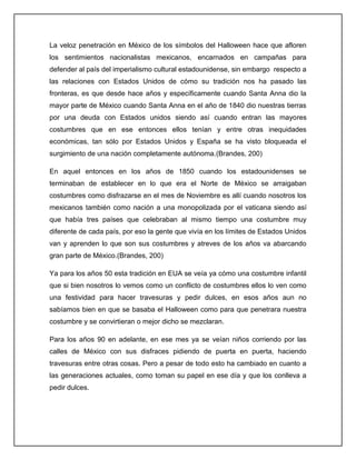 La veloz penetración en México de los símbolos del Halloween hace que afloren
los sentimientos nacionalistas mexicanos, encarnados en campañas para
defender al país del imperialismo cultural estadounidense, sin embargo respecto a
las relaciones con Estados Unidos de cómo su tradición nos ha pasado las
fronteras, es que desde hace años y específicamente cuando Santa Anna dio la
mayor parte de México cuando Santa Anna en el año de 1840 dio nuestras tierras
por una deuda con Estados unidos siendo así cuando entran las mayores
costumbres que en ese entonces ellos tenían y entre otras inequidades
económicas, tan sólo por Estados Unidos y España se ha visto bloqueada el
surgimiento de una nación completamente autónoma.(Brandes, 200)

En aquel entonces en los años de 1850 cuando los estadounidenses se
terminaban de establecer en lo que era el Norte de México se arraigaban
costumbres como disfrazarse en el mes de Noviembre es allí cuando nosotros los
mexicanos también como nación a una monopolizada por el vaticana siendo así
que había tres países que celebraban al mismo tiempo una costumbre muy
diferente de cada país, por eso la gente que vivía en los límites de Estados Unidos
van y aprenden lo que son sus costumbres y atreves de los años va abarcando
gran parte de México.(Brandes, 200)

Ya para los años 50 esta tradición en EUA se veía ya cómo una costumbre infantil
que si bien nosotros lo vemos como un conflicto de costumbres ellos lo ven como
una festividad para hacer travesuras y pedir dulces, en esos años aun no
sabíamos bien en que se basaba el Halloween como para que penetrara nuestra
costumbre y se convirtieran o mejor dicho se mezclaran.

Para los años 90 en adelante, en ese mes ya se veían niños corriendo por las
calles de México con sus disfraces pidiendo de puerta en puerta, haciendo
travesuras entre otras cosas. Pero a pesar de todo esto ha cambiado en cuanto a
las generaciones actuales, como toman su papel en ese día y que los conlleva a
pedir dulces.
 
