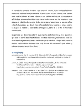 Si bien es una forma de divertirse y por otro lado cultural, nunca fuimos enseñados
bien cómo debimos festejar el Día de Muertos cómo muchas familias, que sólo los
hijos o generaciones actuales salen con sus padres vestidos de otra manera no
refiriéndose a nuestra festividad, solo hacemos lo que se nos fue enseñado, pero
algunas o más bien la mayoría de las personas no sabemos a lo que se refiere
estas festividades y que desde hace años atrás tiene su historia de origen y como
ha surgido la mezcla de festividades entre países, como lo es el Día de Muertos y
el Halloween.

Es por eso que debemos saber lo que significa cada tradición y si no queremos
que esto se pierda debemos fortalecer nuestras creencias y festividades para que
así nuestros hijo sepan que está bien hacer y que está mal, y seguir disfrutando de
nuestra hermosísima festividad que hoy en día nos caracteriza por honrar y
celebrar a nuestros queridos difunto.


Bibliography
Lo tradicional en el altar de muertos. (29 de Octubre de 2004). Recuperado el 12 de Noviembre de
        2012, de ad0.net: http://www.ad0.net/tradicion-mexicana/lo-tradicional-en-el-altar-de-
        muertos.htm

Alberro, M. (2004). Redalyc. Recuperado el 12 de Noviembre de 2012, de Red de Revistas
        Científicas de América Latina y el Caribe, España y Portugal:
        http://redalyc.uaemex.mx/redalyc/src/inicio/ArtPdfRed.jsp?iCve=28251201

Brandes, S. (200). EL DIA DE MUERTOS, EL HALLOWEEN Y LA BUSQUEDA DE UNA IDENTIDAD
       NACIONAL MEXICANA. Recuperado el 12 de Noviembre de 2012, de Redalyc:
       http://redalyc.uaemex.mx/redalyc/src/inicio/ArtPdfRed.jsp?iCve=74702002
 