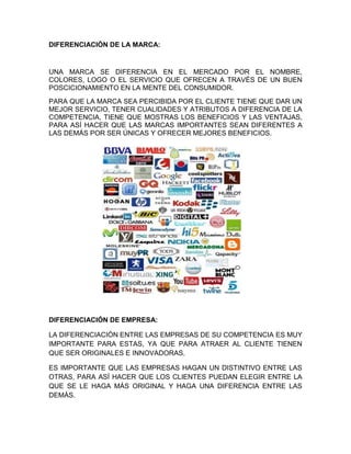 DIFERENCIACIÓN DE LA MARCA:
UNA MARCA SE DIFERENCIA EN EL MERCADO POR EL NOMBRE,
COLORES, LOGO O EL SERVICIO QUE OFRECEN A TRAVÉS DE UN BUEN
POSCICIONAMIENTO EN LA MENTE DEL CONSUMIDOR.
PARA QUE LA MARCA SEA PERCIBIDA POR EL CLIENTE TIENE QUE DAR UN
MEJOR SERVICIO, TENER CUALIDADES Y ATRIBUTOS A DIFERENCIA DE LA
COMPETENCIA, TIENE QUE MOSTRAS LOS BENEFICIOS Y LAS VENTAJAS,
PARA ASÍ HACER QUE LAS MARCAS IMPORTANTES SEAN DIFERENTES A
LAS DEMÁS POR SER ÚNICAS Y OFRECER MEJORES BENEFICIOS.
DIFERENCIACIÓN DE EMPRESA:
LA DIFERENCIACIÓN ENTRE LAS EMPRESAS DE SU COMPETENCIA ES MUY
IMPORTANTE PARA ESTAS, YA QUE PARA ATRAER AL CLIENTE TIENEN
QUE SER ORIGINALES E INNOVADORAS.
ES IMPORTANTE QUE LAS EMPRESAS HAGAN UN DISTINTIVO ENTRE LAS
OTRAS, PARA ASÍ HACER QUE LOS CLIENTES PUEDAN ELEGIR ENTRE LA
QUE SE LE HAGA MÁS ORIGINAL Y HAGA UNA DIFERENCIA ENTRE LAS
DEMÁS.
 