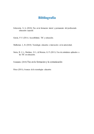 Bibliografía
Echeverría, S. A. (2010). Tics en la formacion inicial y permanente del porfesorado
educación especial.
García, P. F. (2011). Accesibilidad, TIC y educación.
Malbernat, L. R. (2010). Tecnología educativa e innovación en la universidad.
Sierra, R. J. L., Martínez, O. I., & Moreno, G. P. (2011). Uso de estándares aplicados a
las TIC en educación.
Fernández (2010) Tics en la formacion y la comunicación
Pérez (2011), Avances de la tecnologías educativa
 