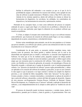 facilitar la utilización del ordenador a sus usuarios ya que es el que le da la
posibilidad de asignar y administrar los recursos del sistema, como ejemplo de esta
clase de software se puede mencionar a Windows, Linux y Mac OS X, entre otros.
Además de los sistemas operativos, dentro del software de sistema se ubican las
herramientas de diagnóstico, los servidores, las utilidades, los controladores de
dispositivos y las herramientas de corrección y optimización, etcétera.
Partiendo de los conceptos bases, se tiene como definición del proceso al conjunto
ordenado de pasos a seguir para llegar a la solución de un problema u obtención de un
producto, en este caso particular, para lograr la obtención de un producto software que
resuelva un problema.
Y si bien, se adapta el concepto antes mencionado a lo que es un software tenemos
como definición que el proceso de creación de software puede llegar a ser muy complejo,
dependiendo de su porte, características y criticidad del mismo.
Existen varias metodologías para estimarlo, una de las más populares es el sistema
que provee métodos y un software que calcula y provee una estimación de todos los costos
de producción en un "proyecto software".
Considerando los de gran porte, es necesario realizar complejas tareas, tanto
técnicas como de gerencia, una fuerte gestión y análisis diversos, por lo cual se ha
desarrollado una ingeniería para su estudio y realización: es conocida como Ingeniería de
Software. En tanto que en los de mediano porte, pequeños equipos de trabajo pueden
realizar la tarea. Aunque, siempre en casos de mediano y gran porte, se deben seguir ciertas
etapas que son necesarias para la construcción del software. Tales etapas, si bien deben
existir, son flexibles en su forma de aplicación, de acuerdo a la metodología o Proceso de
Desarrollo escogido y utilizado por el equipo de desarrollo o por el analista-programador
solitario. Los "procesos de desarrollo de software" poseen reglas preestablecidas, y deben
ser aplicados en la creación del software de mediano y gran porte, ya que en caso contrario
lo más seguro es que el proyecto o no logre concluir o termine sin cumplir los objetivos
previstos, y con variedad de fallos inaceptables. Entre tales "procesos" los hay ágiles o
livianos, pesados y lentos y variantes intermedias; y normalmente se aplican de acuerdo al
tipo y porte del software a desarrollar, a criterio del líder del equipo de desarrollo. Algunos
de esos procesos son Programación Extrema, Proceso Unificado de Rational, Feature
Driven Development, etc. Cualquiera sea el "proceso" utilizado y aplicado al desarrollo del
software, y casi independientemente de él, siempre se debe aplicar un "modelo de ciclo de
vida".
El proceso de desarrollo puede involucrar numerosas y variadas tareas, desde lo
administrativo, pasando por lo técnico y hasta la gestión y el gerenciamiento. Pero casi
 